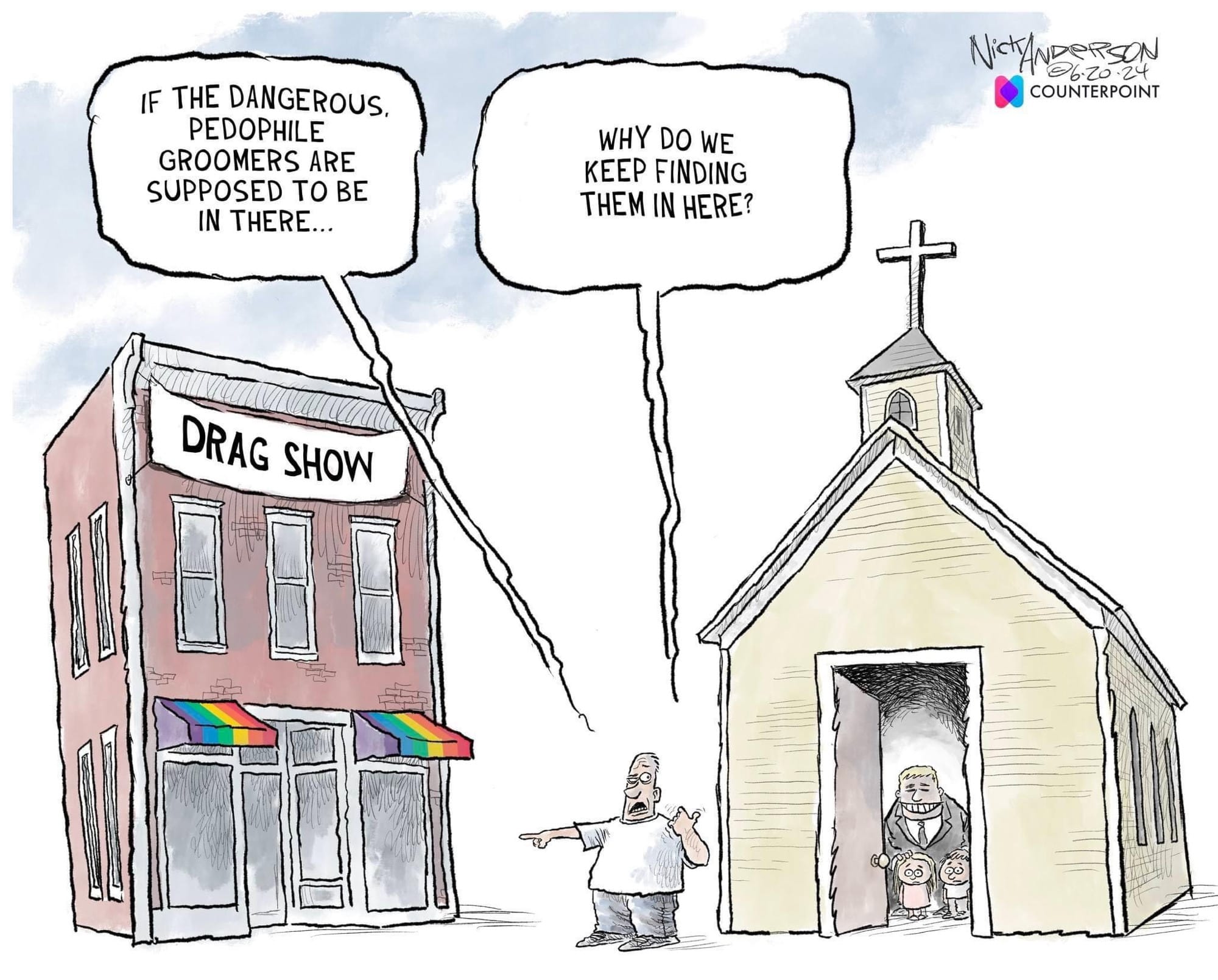'Drag Show' IF THE DANGEROUS, PEDOPHILE GROOMERS ARE SUPPOSED TO BE IN THERE...
'Church' WHY DO WE KEEP FINDING THEM IN HERE?
Nick Anderson  6-20-24
COUNTERPOINT