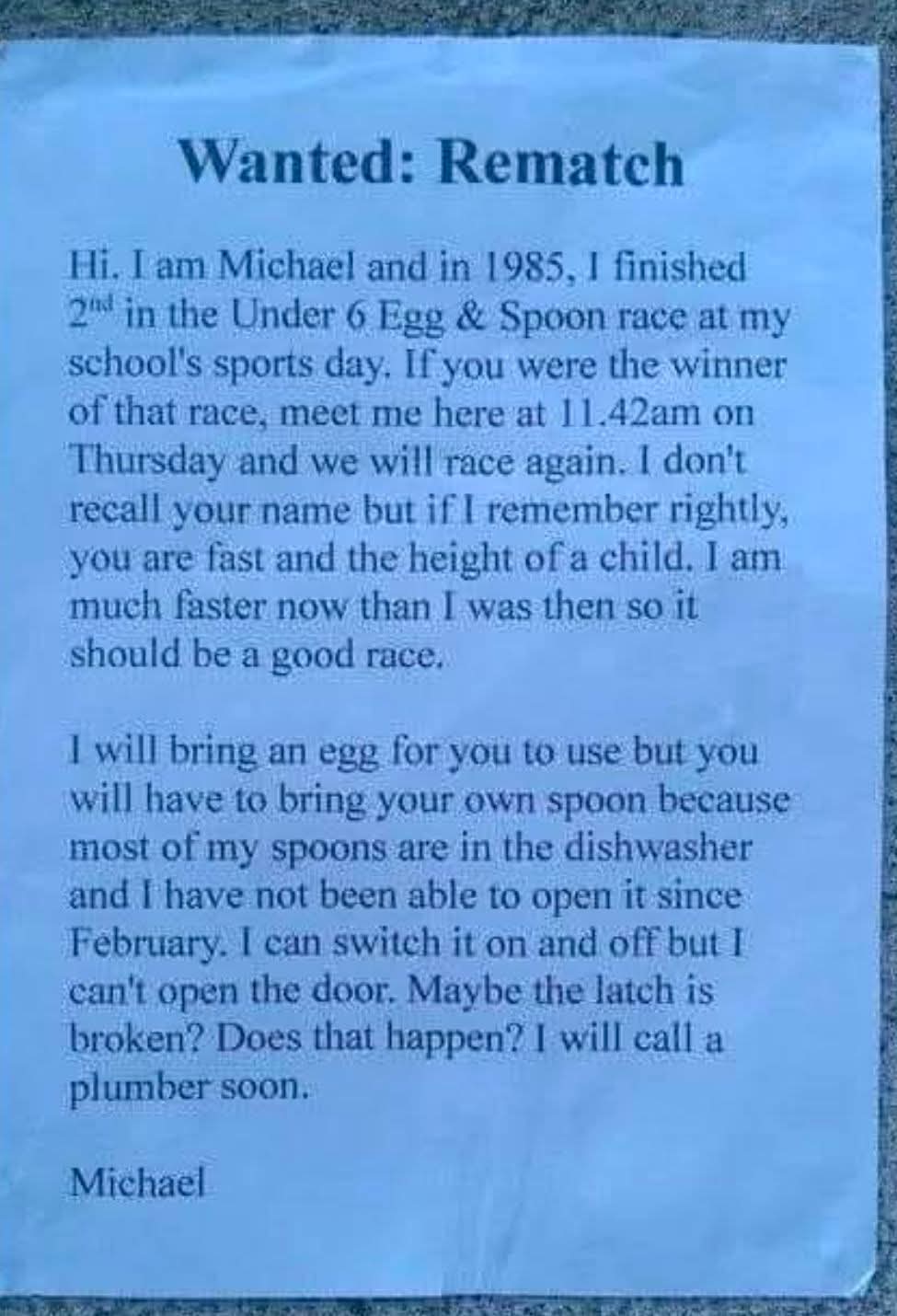 Wanted: Rematch

Hi. I am Michael and in 1985, I finished 2nd in the Under 6 Egg & Spoon race at my school's sports day. If you were the winner of that race, meet me here at 11.42am on Thursday and we will race again. I don't recall your name but if I remember rightly, you are fast and the height of a child. I am much faster now than I was then so it should be a good race.

I will bring an egg for you to use but you will have to bring your own spoon because most of my spoons are in the dishwasher and I have not been able to open it since February. I can switch it on and off but I can't open the door. Maybe the latch is broken? Does that happen? I will call a plumber soon.

Michael