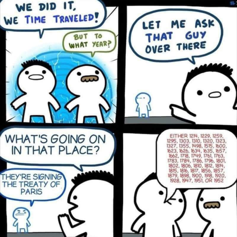 We did it, we time travelled!
But to what year?
Let me ask that guy over there
What's going on in that place?
They're signing the treaty of Paris
Either 1214, 1229, 1259, 1295, 1303, 1310, 1320, 1323, 1327, 1498 ,1515, 1600, 1623, 1626, 1634, 1634, 1657, 1662, 1718, 1749, 1761, 1763, 1783, 1784, 1786, 1796, 1801, 1802, 1806, 1810, 1812, 1814, 1815, 1816, 1817, 1856, 1857, 1879, 1898, 1900, 1918, 1920, 1928, 1947, 1951 or 1952