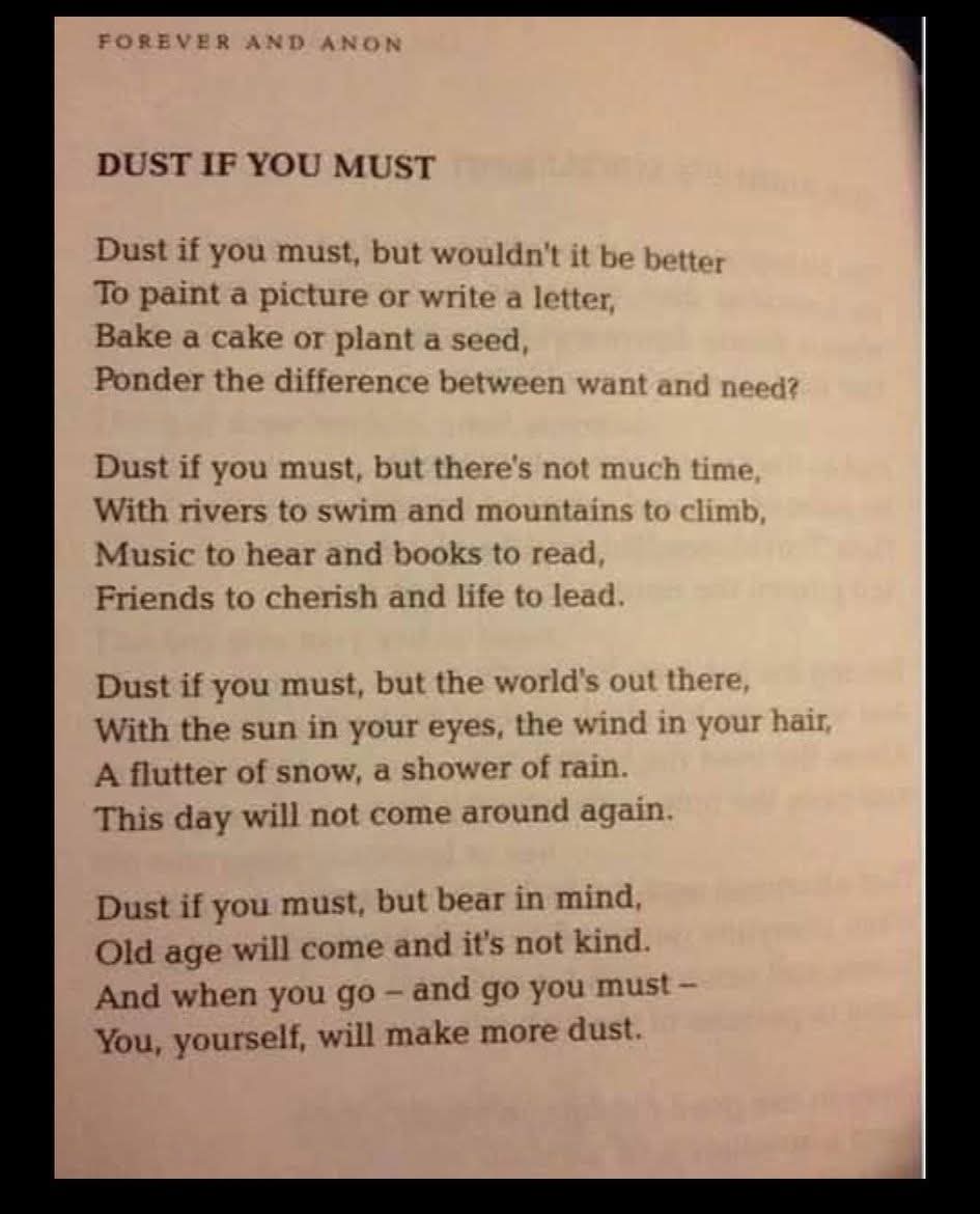 DUST IF YOU MUST
Dust if you must, but wouldn't it be better  
To paint a picture or write a letter,  
Bake a cake or plant a seed,  
Ponder the difference between want and need?  

Dust if you must, but there's not much time,  
With rivers to swim and mountains to climb,  
Music to hear and books to read,  
Friends to cherish and life to lead.  

Dust if you must, but the world's out there,  
With the sun in your eyes, the wind in your hair,  
A flutter of snow, a shower of rain.  
This day will not come around again.  

Dust if you must, but bear in mind,  
Old age will come and it's not kind.  
And when you go - and go you must -  
You, yourself, will make more dust.  

FOREVER AND ANON