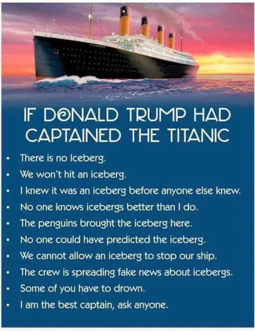 If Donald Trump had captained the Titanic.
There is no iceberg.
We won't hit the iceberg.
I knew it was an iceberg before anyone else knew.
No one knows icebergs better than I do.
The penguins bought the icebergs here.
No one could have predicted the iceberg.
We cannot allow the iceberg to stop our ship.
the crew is spreading fake news about icebergs.
Some of you have to drown.
I am the best captain, ask anyone.

