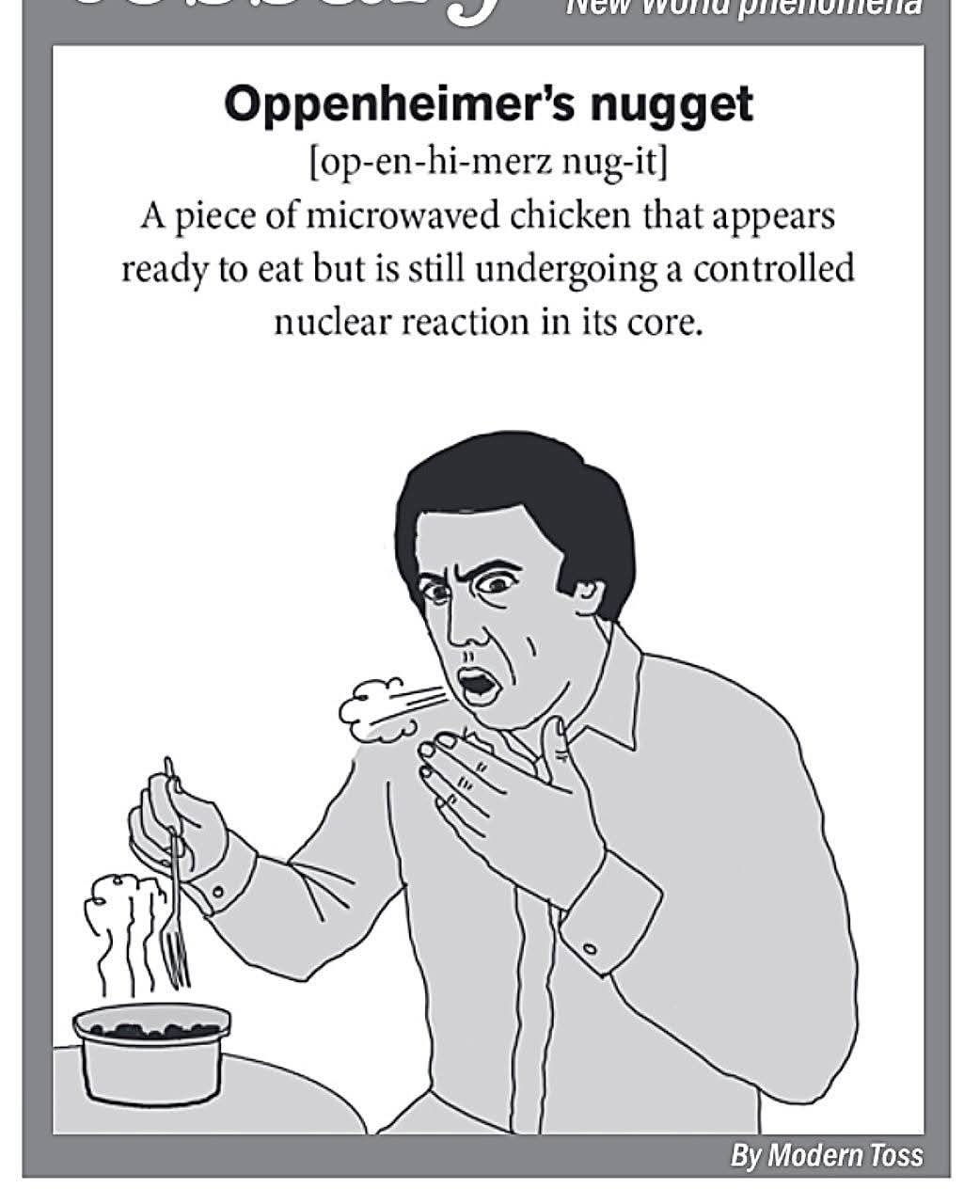 Oppenheimer's nugget  
[op-en-hi-merz nug-it]  
A piece of microwaved chicken that appears ready to eat but is still undergoing a controlled nuclear reaction in its core.  

By Modern Toss