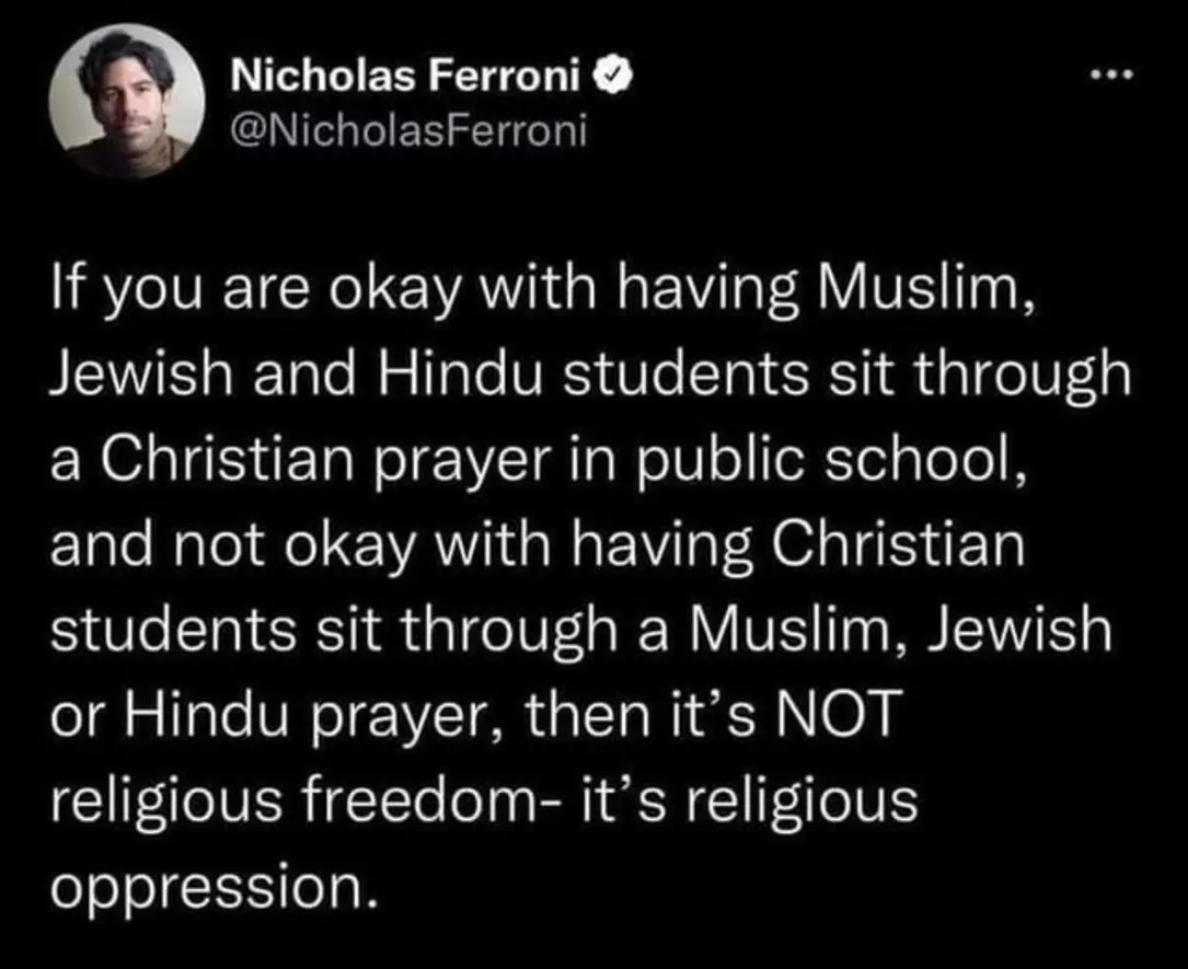 Nicholas Ferroni
If you are okay with having Muslim, Jewish and Hindu students sit through a Christian prayer in public school, and not okay with having Christian students sit through a Muslim, Jewish or Hindu prayer, then it's NOT religious freedom, it's religious oppression.