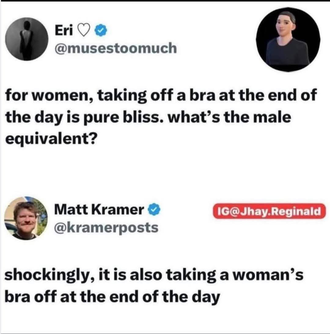 Eri: for women, taking off a bra at the end of the day is pure bliss. what's the male equivalent?  

Matt Kramer: Shockingly, it is also taking a woman's bra off at the end of the day  