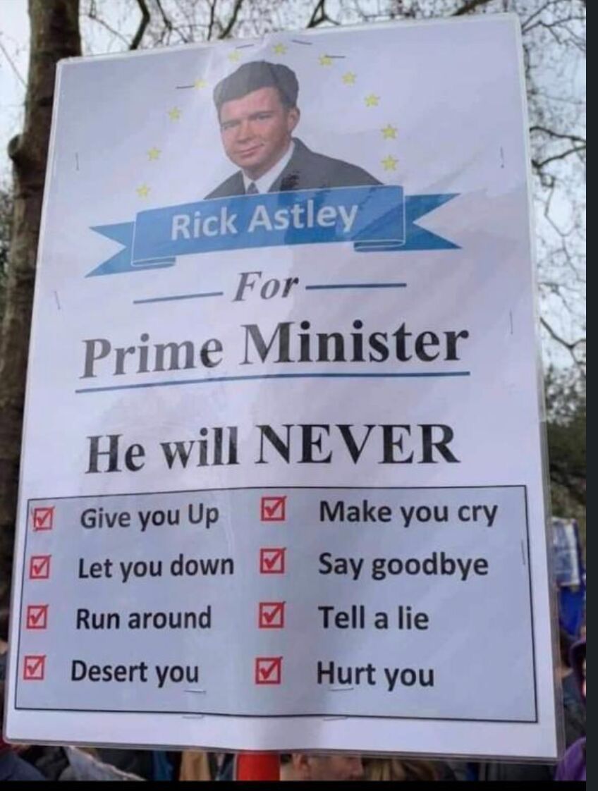 Rick Astley
For Prime Minister
He will NEVER
Give you up
Let you down
Run around
Desert you
Make you cry
Say goodbye
Tell a lie
Hurt you