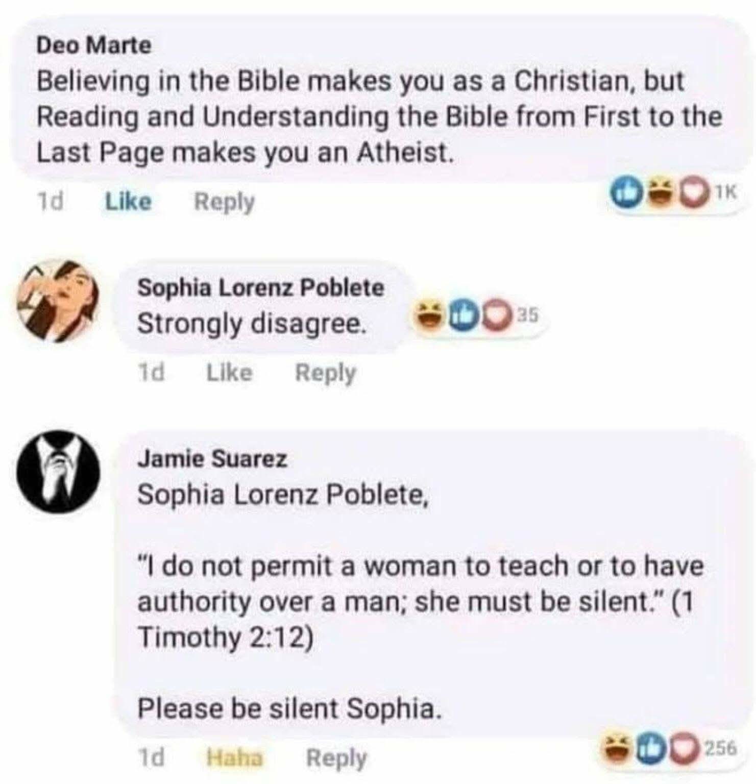 Deo Marte  
Believing in the Bible makes you as a Christian, but Reading and Understanding the Bible from First to the Last Page makes you an Atheist.  

Sophia Lorenz Poblete  
Strongly disagree.  

Jamie Suarez  
Sophia Lorenz Poblete, "I do not permit a woman to teach or to have authority over a man; she must be silent." (1 Timothy 2:12). Please be silent Sophia.  
