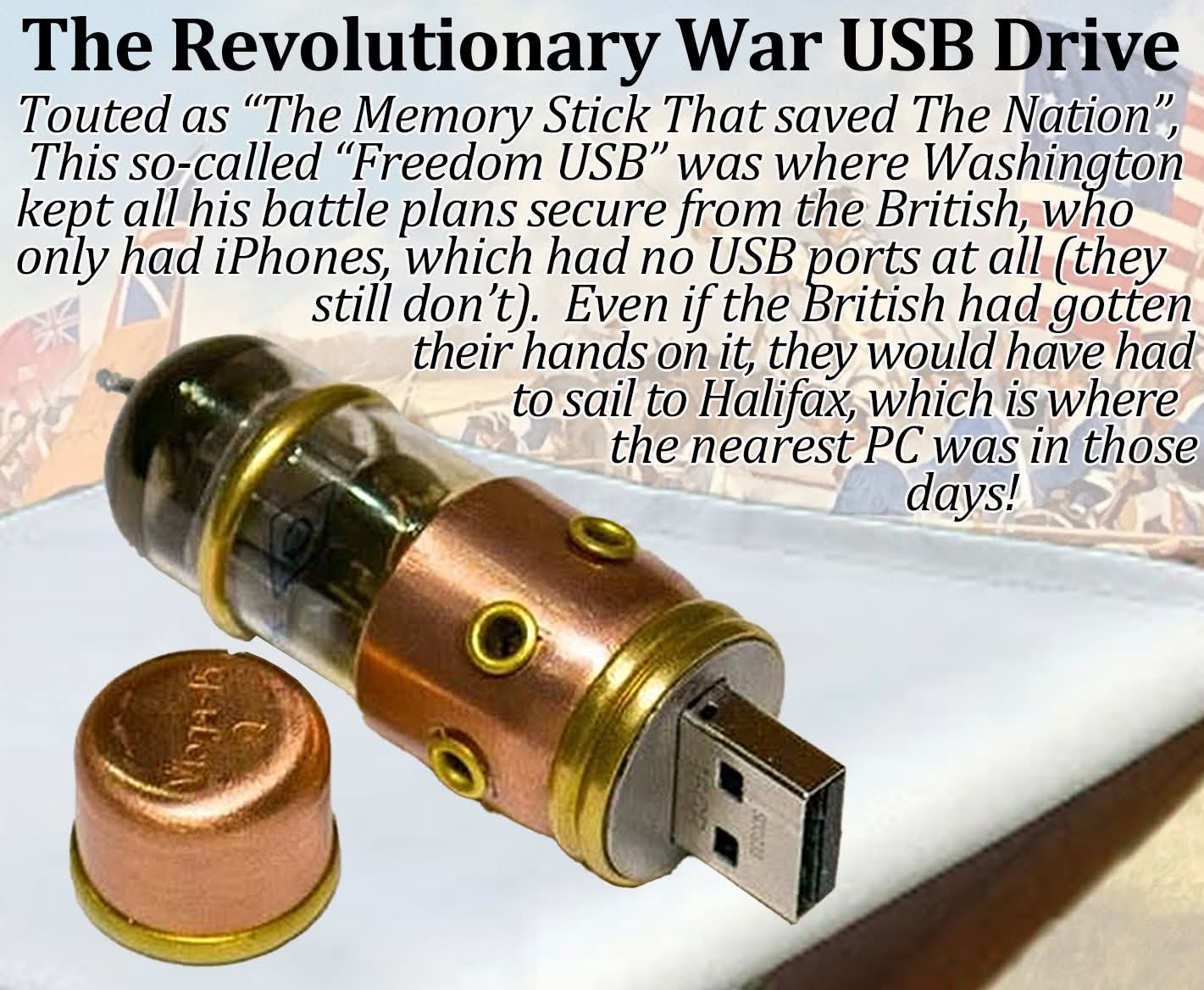 The Revolutionary War USB Drive

Touted as "The Memory Stick That saved The Nation", This so-called "Freedom USB" was where Washington kept all his battle plans secure from the British, who only had iPhones, which had no USB ports at all (they still don't). Even if the British had gotten their hands on it, they would have had to sail to Halifax, which is where the nearest PC was in those days!