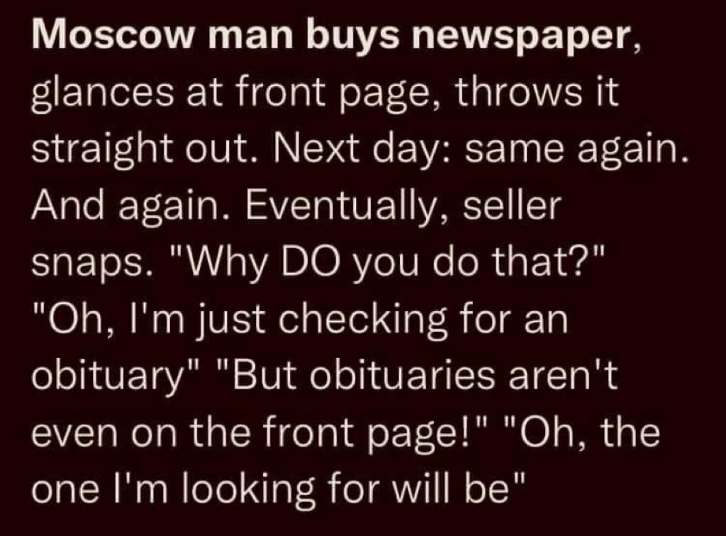 Moscow man buys newspaper, glances at front page, throws it straight out. Next day: same again. And again. Eventually, seller Snaps. "Why DO you do that?" "Oh, I'm just checking for an obituary" "But obituaries aren't even on the front page!" "Oh, the one I'm looking for will be"
