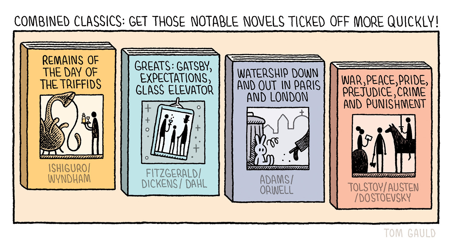 COMBINED CLASSICS: GET THOSE NOTABLE NOVELS TICKED OFF MORE QUICKLY!
REMAINS OF THE DAY OF THE TRIFFIDS by ISHIGURO/WYNDHAM
GREATS: GATSBY, EXPECTATIONS, GLASS ELEVATOR by FITZGERALD/DICKENS/DAHL
WATERSHIP DOWN AND OUT IN PARIS AND LONDON by ADAMS/ORWELL
WAR, PEACE, PRIDE, PREJUDICE, CRIME AND PUNISHMENT by TOLSTOY/AUSTEN/DOESTOEVSKY
