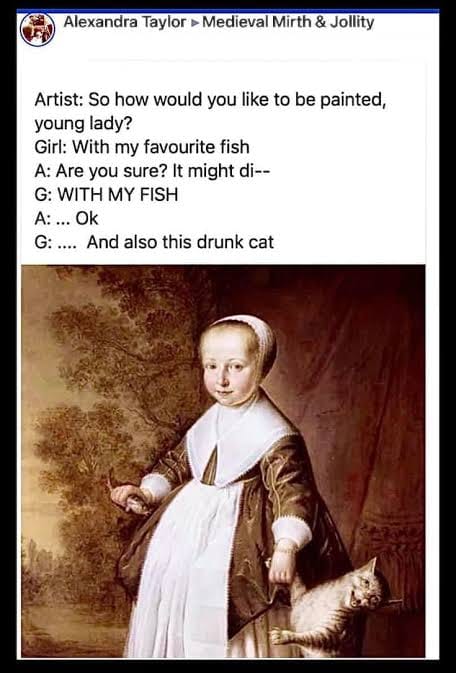 Artist: So how would you like to be painted, young lady?
Girl: With my favourite fish
A: Are you sure? It might di--
GL WITH MY FISH
A: ... Ok
G: .... And also this drunk cat