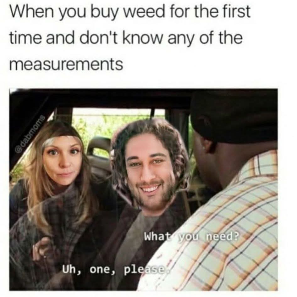 When you buy weed for the first time and don't know any of the measurements  
What you need?  
Uh, one, please.