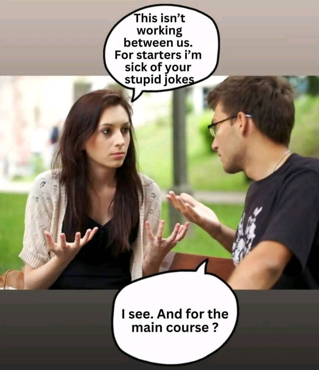 This isn’t working between us. For starters i’m sick of your stupid jokes  
I see. And for the main course ?