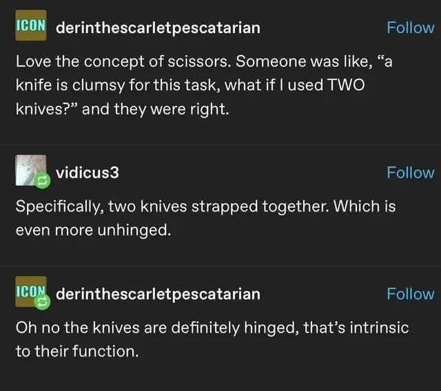 Love the concept of scissors. Someone was like, "a knife is clumsy for this task, what if I used TWO knives?" and they were right.  

Specifically, two knives strapped together. Which is even more unhinged.  

Oh no the knives are definitely hinged, that's intrinsic to their function.