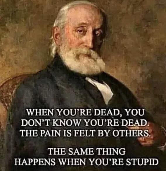 WHEN YOU'RE DEAD, YOU DON'T KNOW YOU'RE DEAD. 
THE PAIN IS FELT BY OTHERS.  
THE SAME THING HAPPENS WHEN YOU'RE STUPID.