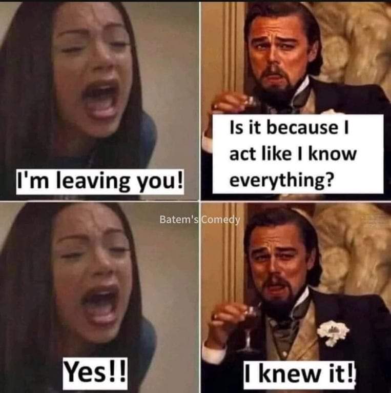 I'm leaving you!
Is it because I act like I know everything?
Yes!!
I Knew it!

