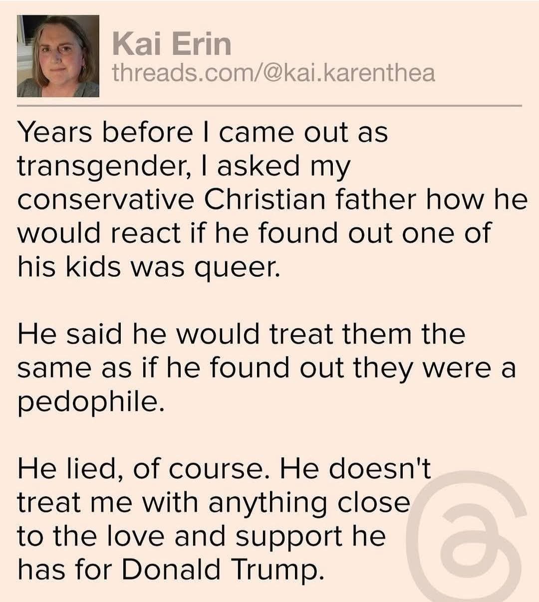Kai Erin

Years before I came out as transgender, I asked my conservative Christian father how he would react if he found out one of his kids was queer.  

He said he would treat them the same as if he found out they were a pedophile.  

He lied, of course. He doesn't treat me with anything close to the love and support he has for Donald Trump.
