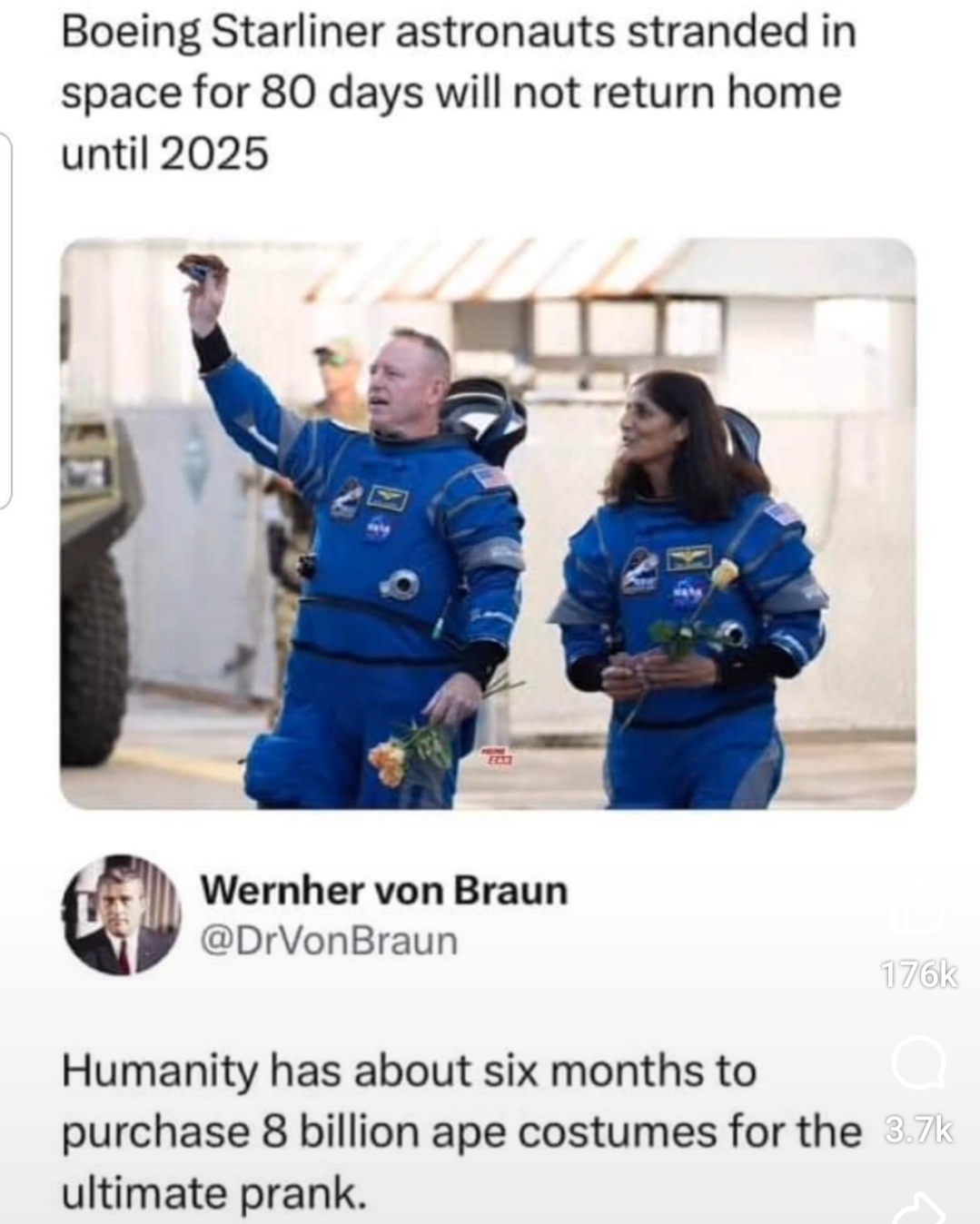 Boeing Starliner astronauts stranded in space for 80 days will not return home until 2025.
Wernher von Braun: Humanity has about six months to purchase 8 billion ape costumes for the ultimate prank.