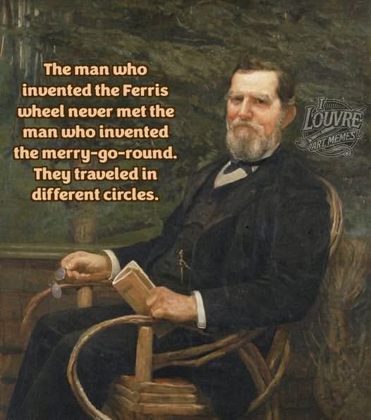 The man who invented the Ferris wheel never met the man who invented the merry-go-round. They traveled in different circles.