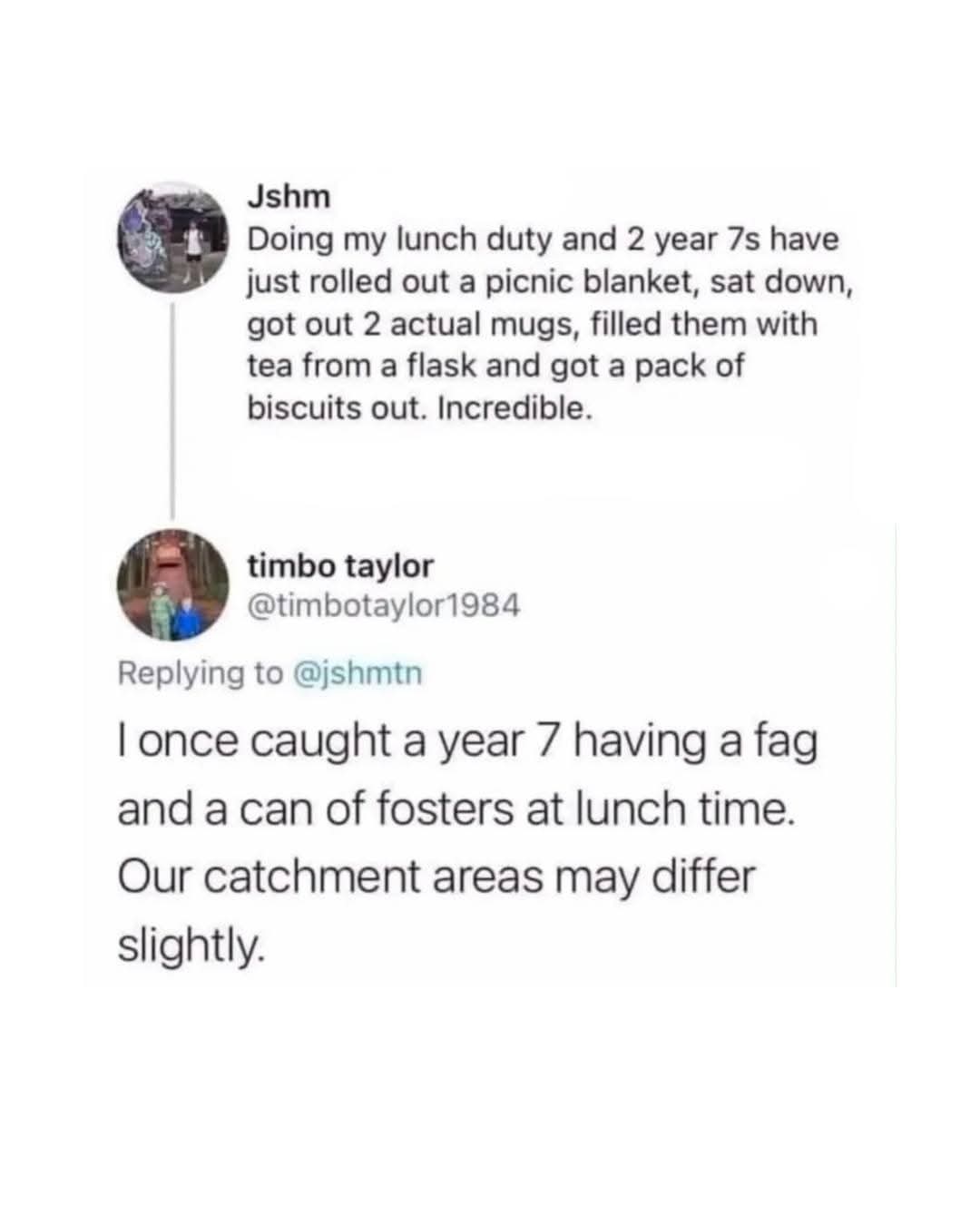 Jshm  
Doing my lunch duty and 2 year 7s have just rolled out a picnic blanket, sat down, got out 2 actual mugs, filled them with tea from a flask and got a pack of biscuits out. Incredible.  
  
timbo taylor  
I once caught a year 7 having a fag and a can of fosters at lunch time. Our catchment areas may differ slightly.