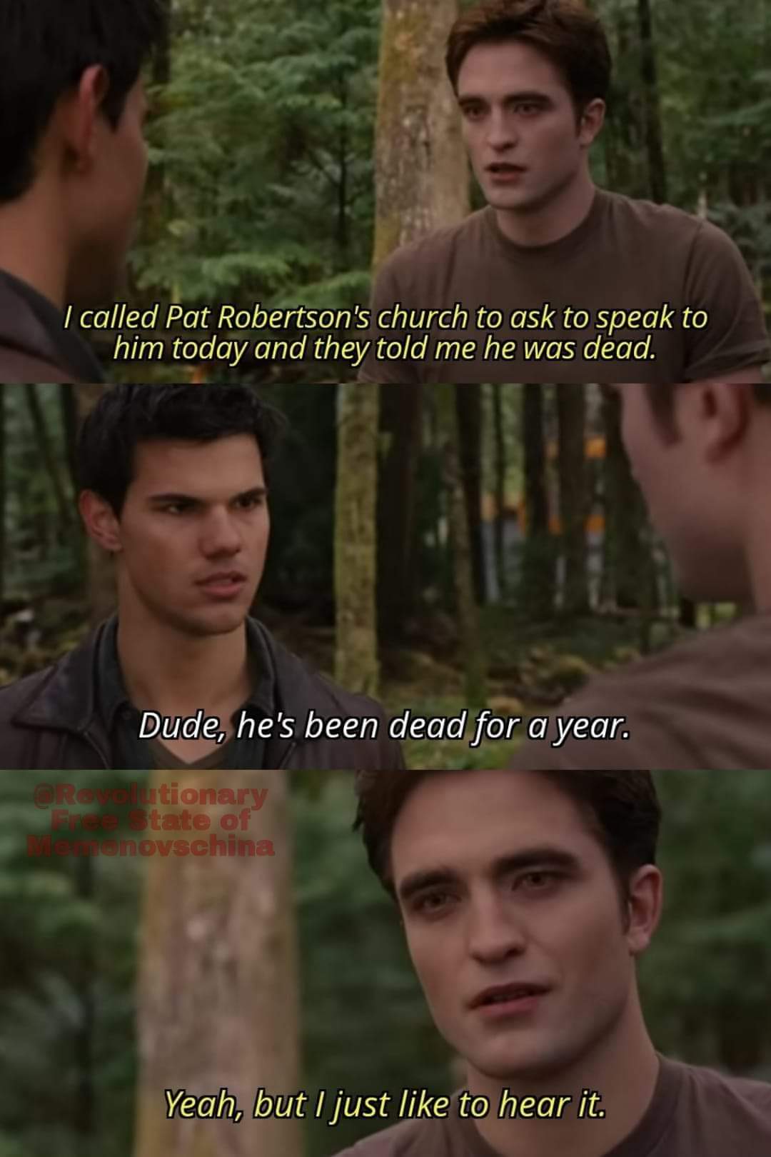 I called Pat Robertson's church to ask to speak to him today and they told me he was dead
Dude, he's been dead for a year.
Yeah, but I just like to hear it.