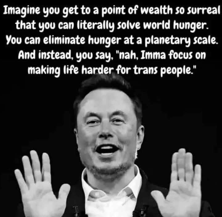 Imagine you get to a point of wealth so surreal that you can literally solve world hunger. You can eliminate hunger at a planetary scale. And instead, you say, "nah, Imma focus on making life harder for trans people."