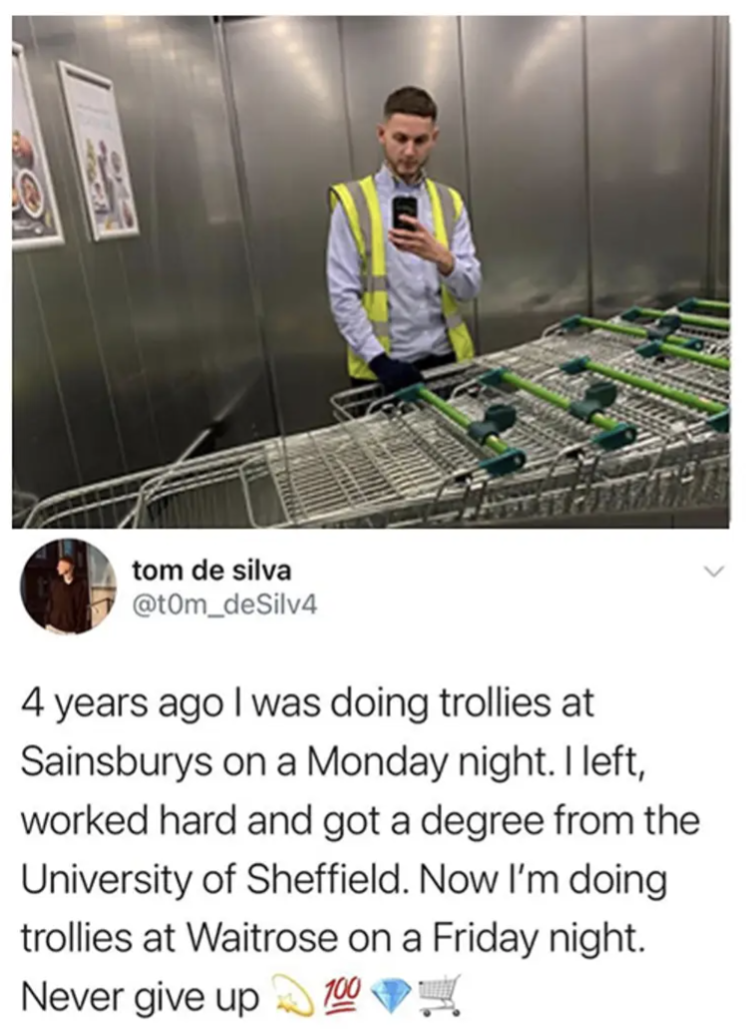 4 years ago I was doing trollies at Sainsburys on a Monday night. 
I left, worked hard and got a degree from the University of Sheffield.
Now I'm doing trollies at Waitrose on a Friday night. 
Never give up. 