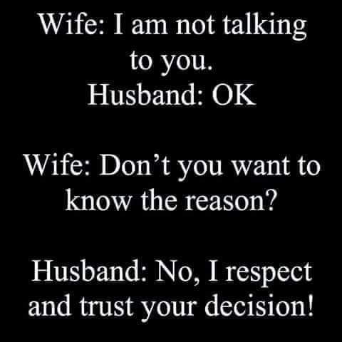 Wife: I am not talking to you.
Husband: OK
Wife: Don't you want to know the reason?
Husband: No, I respect and trust your decision!