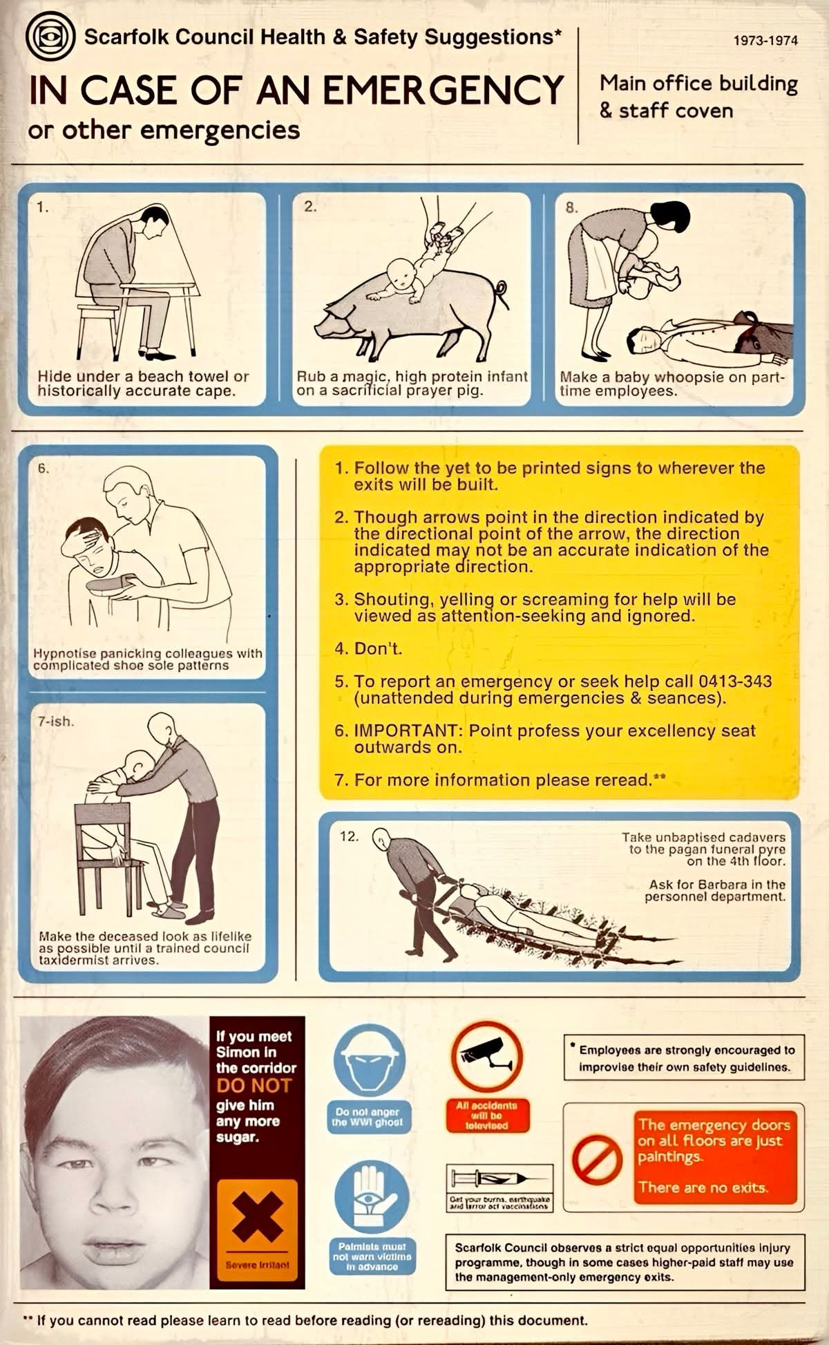 Scarfolk Council Health & Safety Suggestions*
IN CASE OF AN EMERGENCY or other emergencies

1973-1974 Main office building & staff coven

1.Hide under a beach towel or historically accurate cape.
2.Rub a magic, high protein infant on a sacrificial prayer pig.
8.Make a baby whoopsie on part-time employees.

1. Follow the yet to be printed signs to wherever the exits will be built.
2. Though arrows point in the direction indicated by the directional point of the arrow, the direction indicated may not be an accurate indication of the appropriate direction.
3. Shouting, yelling or screaming for help will be viewed as attention-seeking and ignored.
4. Don't.
5. To report an emergency or seek help call 0413-343 (unattended during emergencies & seances).
6. IMPORTANT: Point profess your excellency seat outwards on.
7. For more information please reread.**

6. Hypnotise panicking colleagues with complicated shoe sole patterns.
7-ish. Make the deceased look as lifelike as possible until a trained council taxidermist arrives.
12. Take unbaptised cadavers to the pagan funeral pyre on the 4th floor. Ask for Barbara in the personnel department.

If you meet Simon in the corridor DO NOT give him any more sugar.

Do not anger the WWI ghost!
All accidents will be televised.

Severe Irritant!

Palmists must not warn victims in advance.

Get your burns, earthquake and terror of vaccinations.

* Employees are strongly encouraged to improvise their own safety guidelines.

The emergency doors on all floors are just paintings.
There are no exits.

Scarfolk Council observes a strict equal opportunities injury program function, though in some cases higher-paid staff may use the management-only emergency exits.

** If you cannot read please learn to read before reading (or rereading) this document.