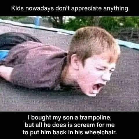 Kids nowadays don't appreciate anything.
I bought my son a trampoline, but all he does is scream for me to put him back in his wheelchair.