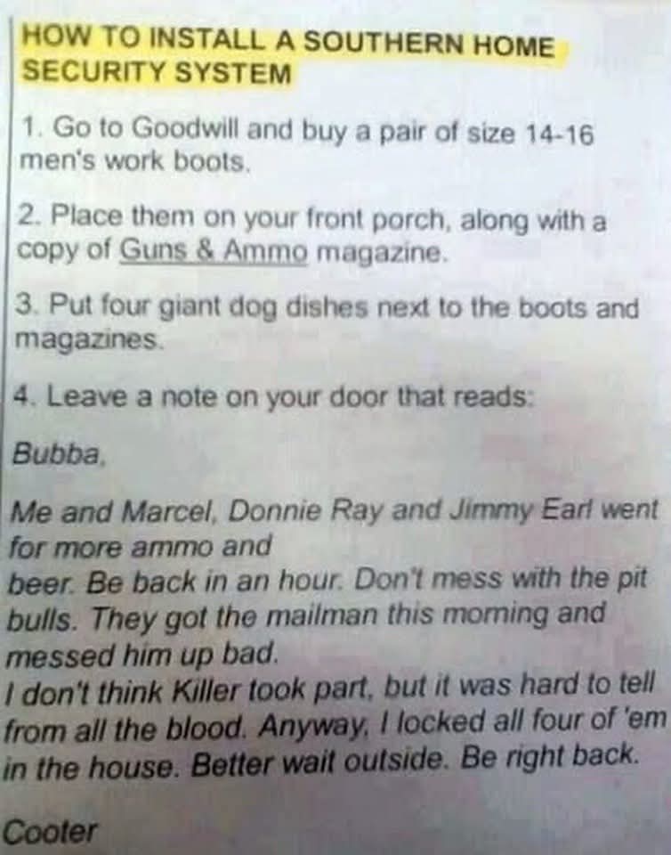 HOW TO INSTALL A SOUTHERN HOME SECURITY SYSTEM  
1. Go to Goodwill and buy a pair of size 14-16 men's work boots.  
2. Place them on your front porch, along with a copy of Guns & Ammo magazine.  
3. Put four giant dog dishes next to the boots and magazines.  
4. Leave a note on your door that reads:  

Bubba,  
Me and Marcel, Donnie Ray and Jimmy Earl went for more ammo and  
beer. Be back in an hour. Don't mess with the pit  
bulls. They got the mailman this morning and  
messed him up bad.  
I don't think Killer took part, but it was hard to tell  
from all the blood. Anyway, I locked all four of 'em  
in the house. Better wait outside. Be right back.  

Cooter