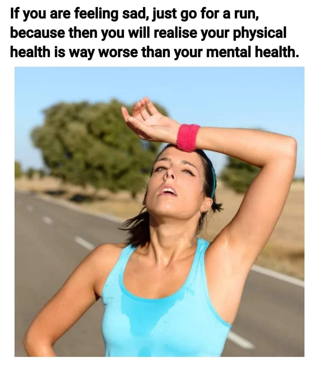 If you are feeling sad, just go for a run, because then you will realise your physical health is way worse than worse than your mental health.