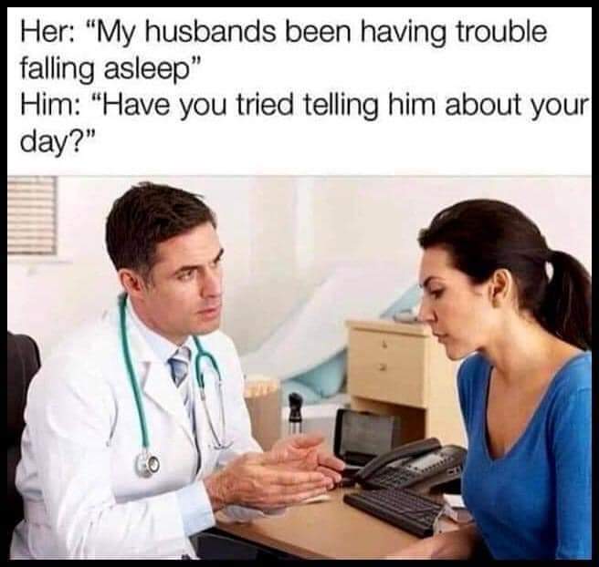 Her: My husbands been having trouble sleeping
Him: Have your tried telling him about your day?