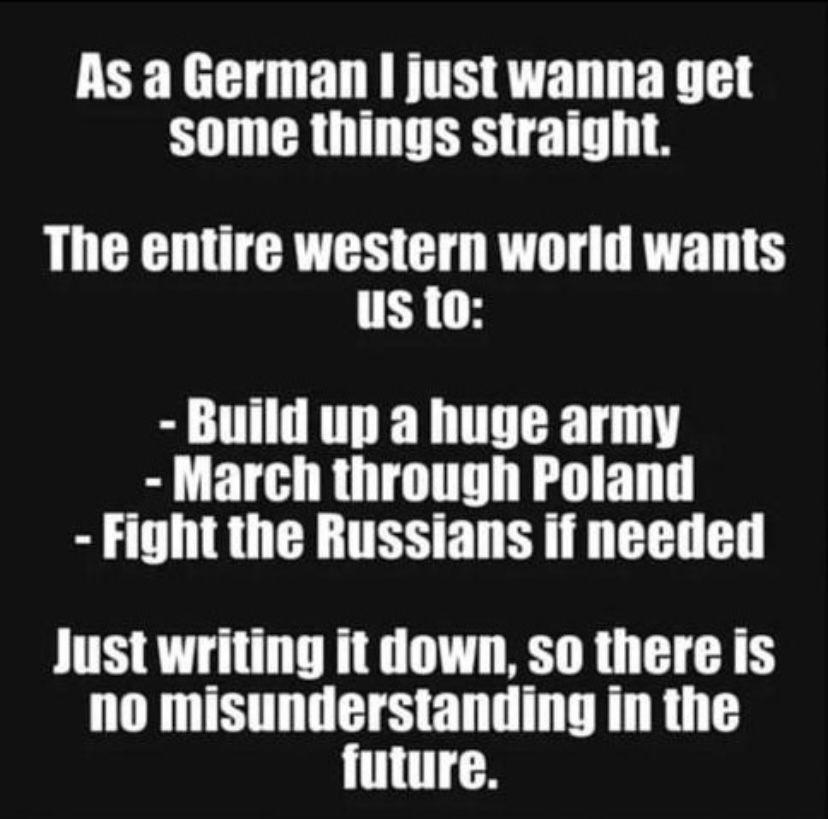 As a German, I just wanna get some things straight.
The entire western worlds wants us to:
-Build up a huge army
-March through Poland
-Fight the Russians if needed
Just writing it down, so there is no misunderstanding in the  future.
