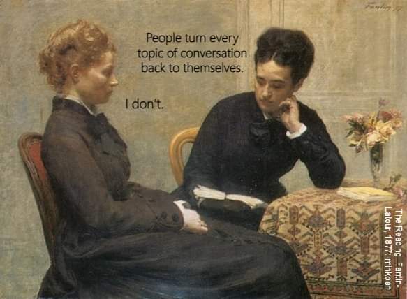 People turn every topic of conversation back to themselves
I don't