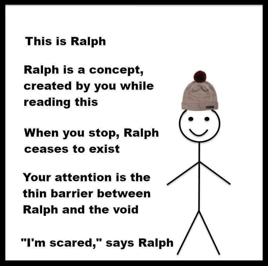 This is Ralph
Ralph is a concept, created by you while reading this
When you stop, Ralph ceases to exist
Your attention is the thin barrier between Ralph and the void.
"I'm scared," says Ralph.
 