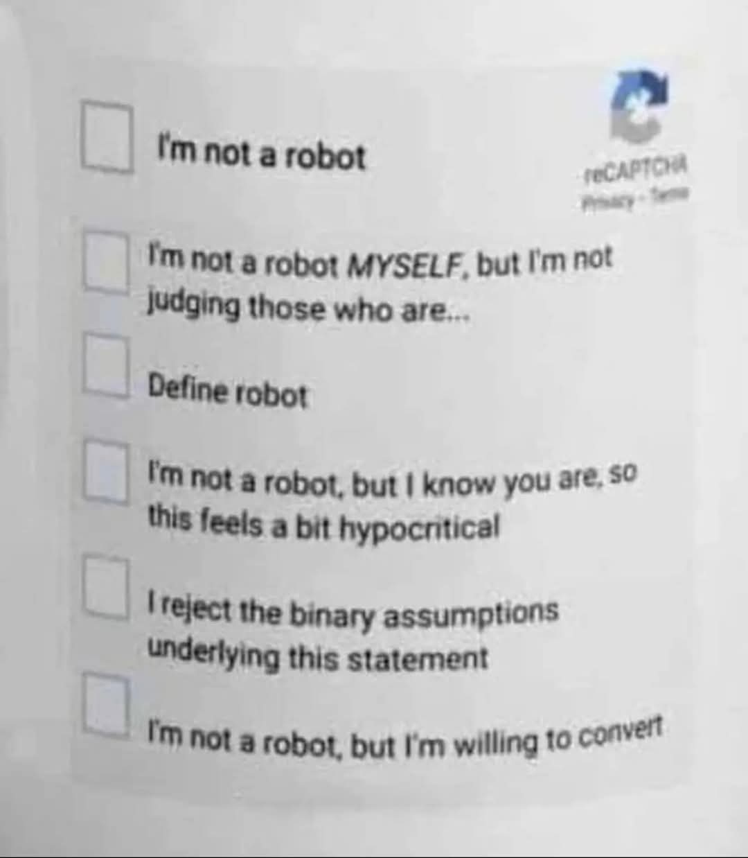 I'm not a robot  
I'm not a robot MYSELF, but I'm not judging those who are...  
Define robot  
I'm not a robot, but I know you are, so this feels a bit hypocritical  
I reject the binary assumptions underlying this statement  
I'm not a robot, but I'm willing to convert