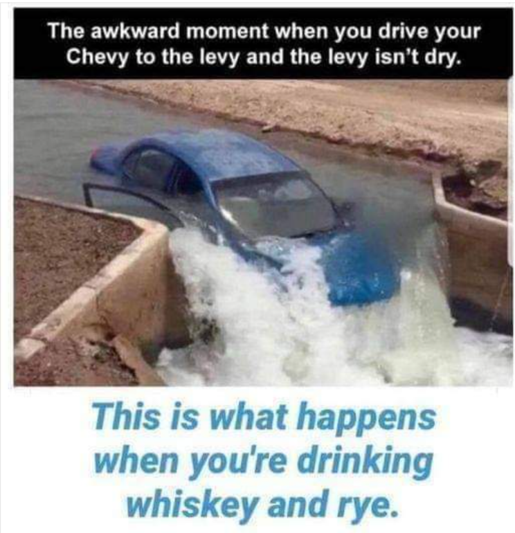 The awkward moment when you drive your Chevy to the levy and the levy isn't dry. This is what happens when you're drinking whiskey and rye.