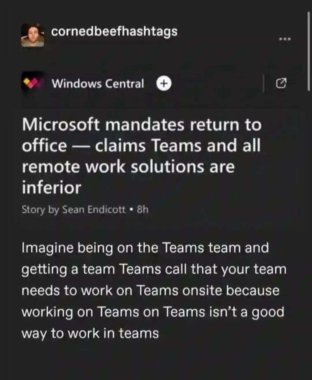 Microsoft mandates return to office — claims Teams and all remote work solutions are inferior  

Imagine being on the Teams team and getting a team Teams call that your team needs to work on Teams onsite because working on Teams on Teams isn’t a good way to work in teams

