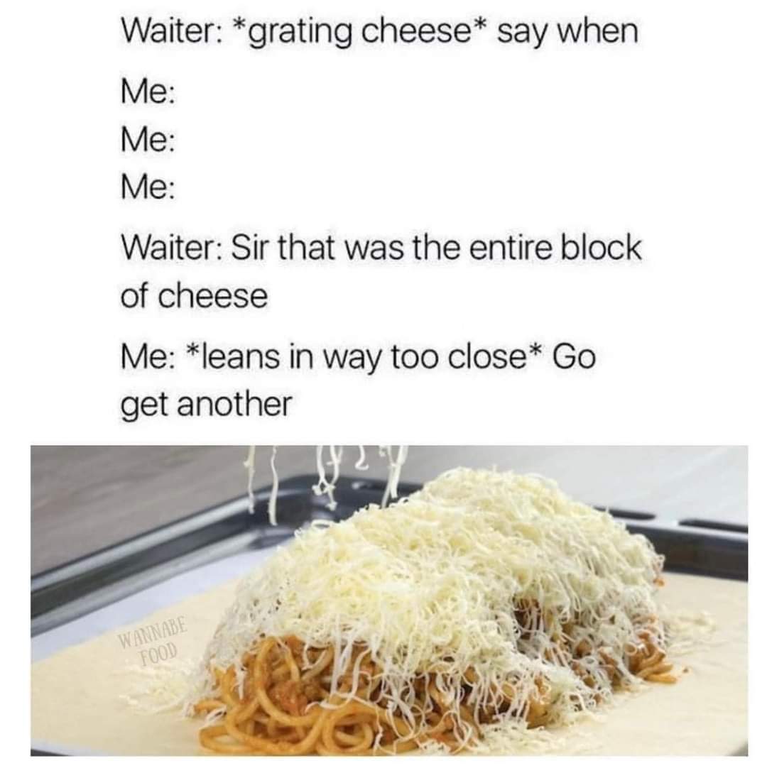 Waiter: *grating cheese* Say when
Me:
Me:
Me:
Waiter: Sir that was the entire block of cheese
Me: *Leans in way too close* Go get another