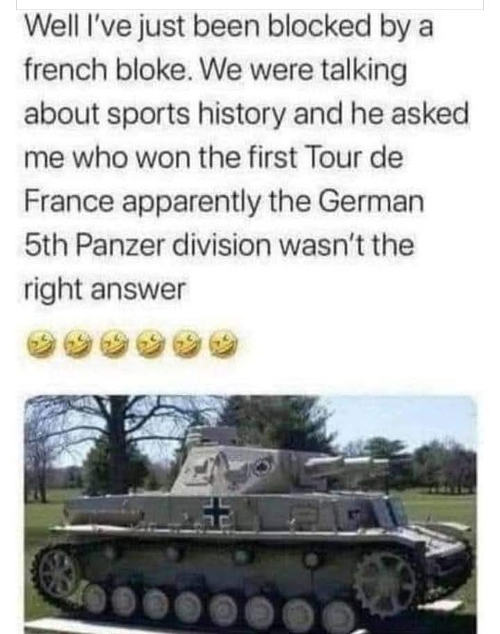 Well I’ve just been blocked by a french bloke. We were talking about sports history and he asked me who won the first Tour de France apparently the German 5th Panzer division wasn’t the right answer 🤣🤣🤣🤣🤣
