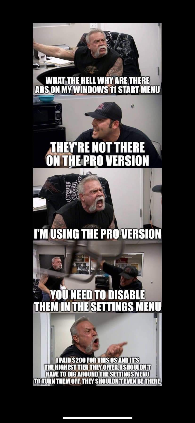 What the Hell why are there adverts on my windows 11 start menu
They're not there on the pro version
I'm using the pro version
You need to disable them in the settings menu
I paid $200 for this OS and it's the highest tier they offer. I shouldn't have to dig around the settings menu to turn them off. they shouldn't Even be there.