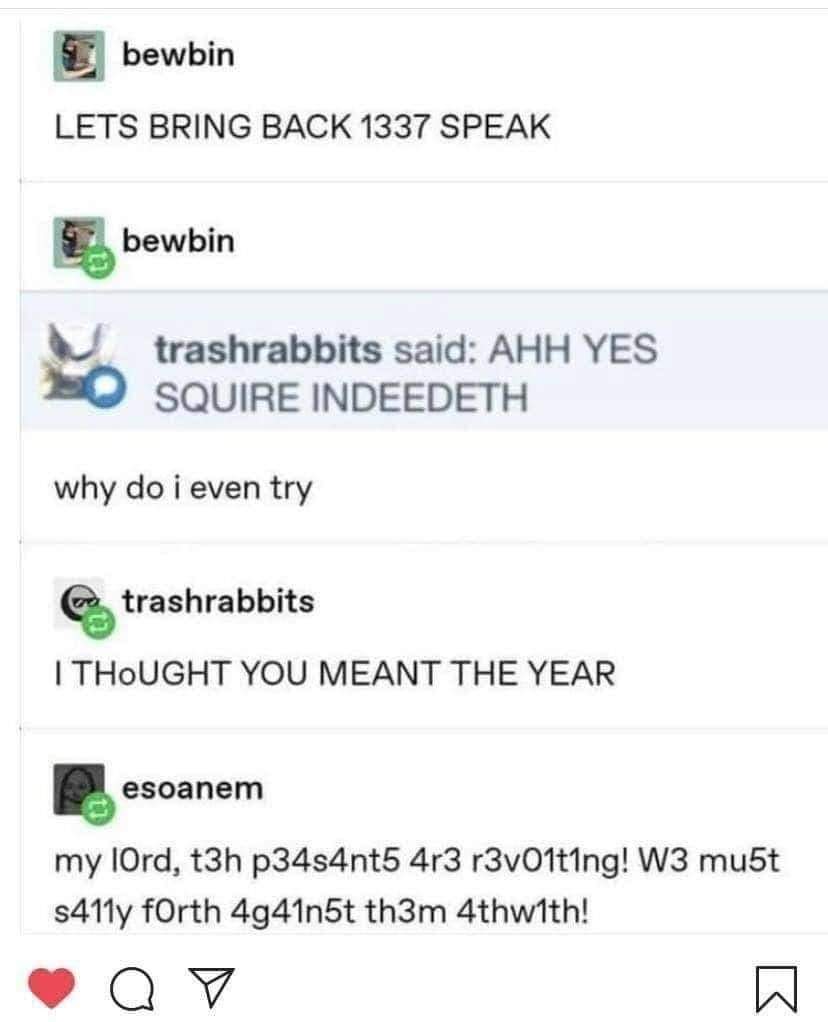 bewbin: LETS BRING BACK 1337 SPEAK
trashrabbits said: AHH YES SQUIRE INDEEDETH
Bewbin: why do i even try
trashrabbits: I THoUGHT YOU MEANT THE YEAR
esoanem: my lord, t3h p34s4nt5 4r3 r3v01t1ng! W3 mu5t
s411y forth 4g41n5t th3m 4thw1th!