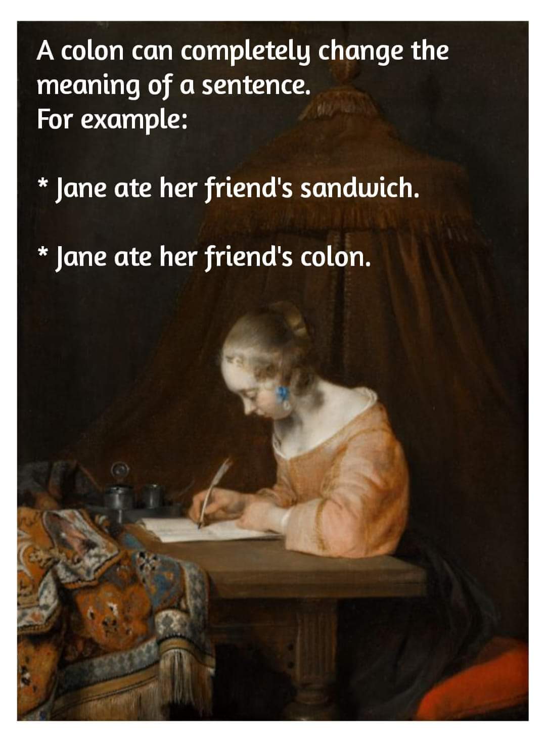 A colon can completely change the meaning of a sentence. Fore example:

* Jane ate her friend's sandwich.
* Jane ate her friend's colon.