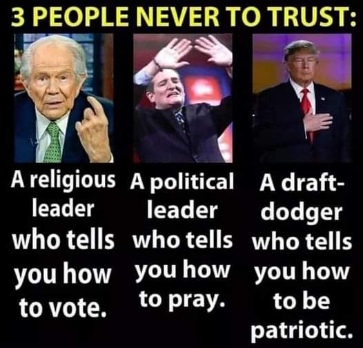 3 People never to trust:
A religious leader that tells you how to vote
A political leader that tells you how to pray
a draft-dodger who tells you how to be patriotic
