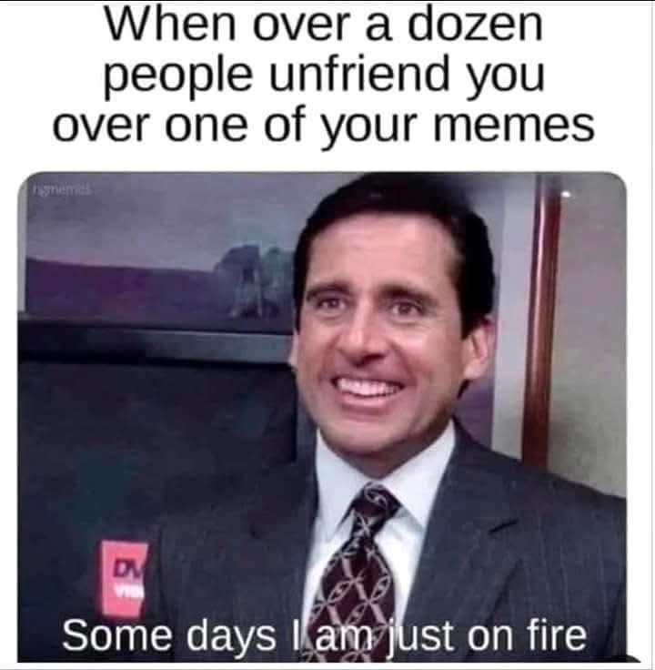 When over a dozen people unfriend you over one of your memes:  
Some days I am just on fire