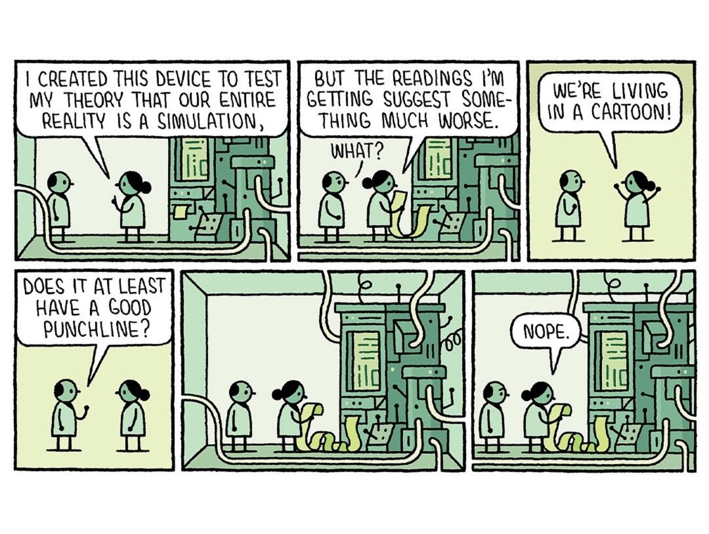 I CREATED THIS DEVICE TO TEST MY THEORY THAT OUR ENTIRE REALITY IS A SIMULATION,  
BUT THE READINGS I'M GETTING SUGGEST SOMETHING MUCH WORSE.  
WHAT?  
WE'RE LIVING IN A CARTOON!  
DOES IT AT LEAST HAVE A GOOD PUNCHLINE?  
NOPE.  