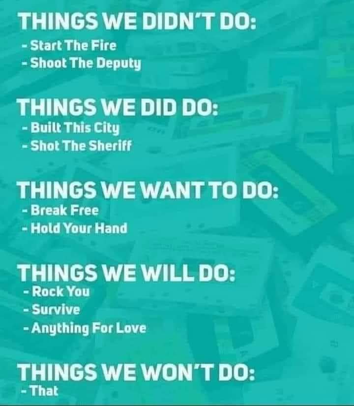 THINGS WE DIDN'T DO:
- Start The Fire
- Shoot The Deputy

THINGS WE DID DO:
- Built This city
- Shot The Sheriff

THINGS WE WANT TO DO:
- Break Free
- Hold Your Hand

THINGS WE DO:
- Rock You
- Survive
- Anything For Love

THINGS WE WON'T DO:
-That