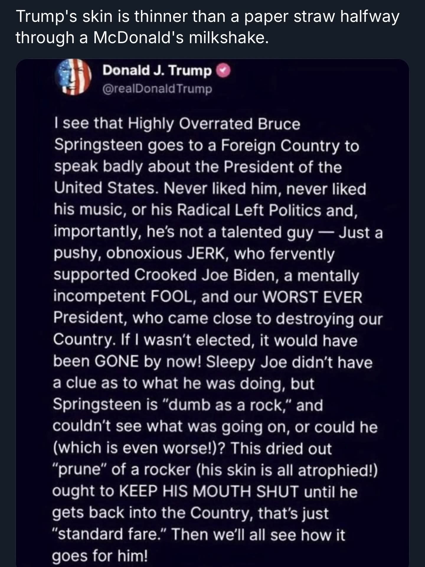 Trump's skin is thinner than a paper straw halfway through a McDonald's milkshake.

Donald J. Trump
@realDonaldTrump
I see that Highly Overrated Bruce Springsteen goes to a Foreign Country to speak badly about the President of the United States. Never liked him, never liked his music, or his Radical Left Politics and, importantly, he’s not a talented guy — Just a pushy, obnoxious JERK, who fervently supported Crooked Joe Biden, a mentally incompetent FOOL, and our WORST EVER President, who came close to destroying our Country. If I wasn’t elected, it would have been GONE by now! Sleepy Joe didn’t have a clue as to what he was doing, but Springsteen is “dumb as a rock,” and couldn’t see what was going on, or could he (which is even worse!)? This dried out “prune” of a rocker (his skin is all atrophied!) ought to KEEP HIS MOUTH SHUT until he gets back into the Country, that’s just “standard fare.” Then we’ll all see how it goes for him!