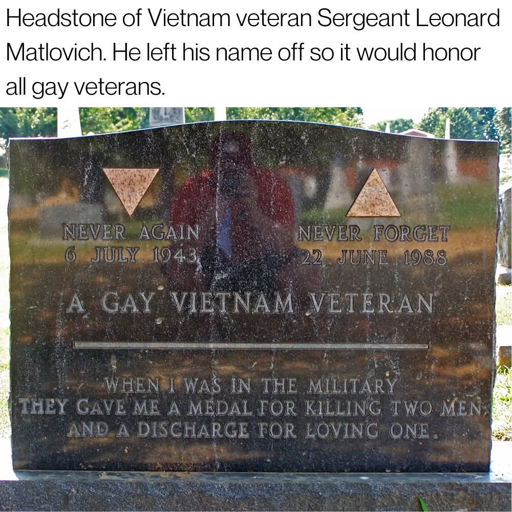 Headstone of Vietnam veteran Sergeant Leonard Matlovich. He left his name off so it would honor all gay veterans.

NEVER AGAIN  
6 JULY 1943  
A GAY VIETNAM VETERAN  
NEVER FORGET  
22 JUNE 1988  

WHEN I WAS IN THE MILITARY THEY GAVE ME A MEDAL FOR KILLING TWO MEN,  
AND A DISCHARGE FOR LOVING ONE.