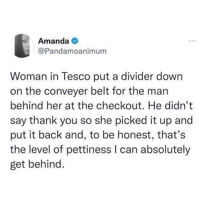 Woman in Tesco put a divider down on the conveyer belt for the man behind her at the checkout. He didn’t say thank you so she picked it up and put it back and, to be honest, that’s the level of pettiness | can absolutely get behind.